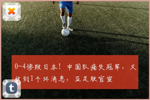 0-4惨败日本！中国队痛失冠军，又收到1个坏消息，亚足联官宣