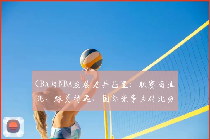 CBA与NBA发展差异凸显:联赛商业化、球员待遇、国际竞争力对比分析