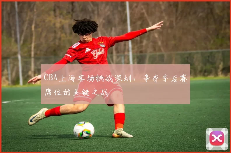 CBA上海客场挑战深圳，争夺季后赛席位的关键之战