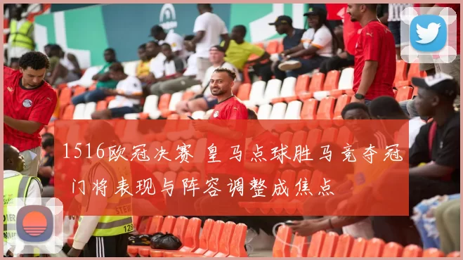 1516欧冠决赛 皇马点球胜马竞夺冠 门将表现与阵容调整成焦点