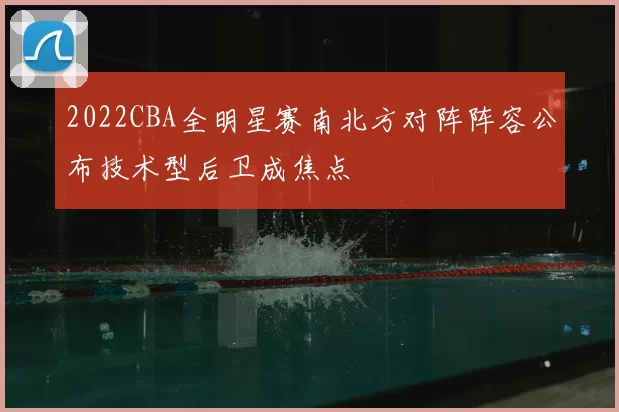 2022CBA全明星赛南北方对阵阵容公布技术型后卫成焦点