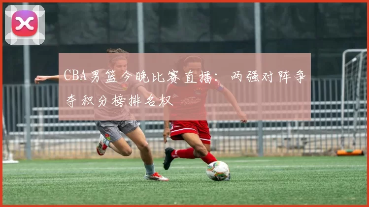 CBA男篮今晚比赛直播：两强对阵争夺积分榜排名权