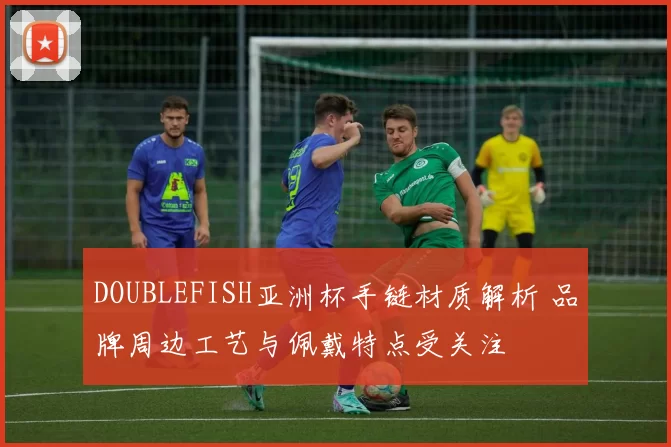 DOUBLEFISH亚洲杯手链材质解析 品牌周边工艺与佩戴特点受关注