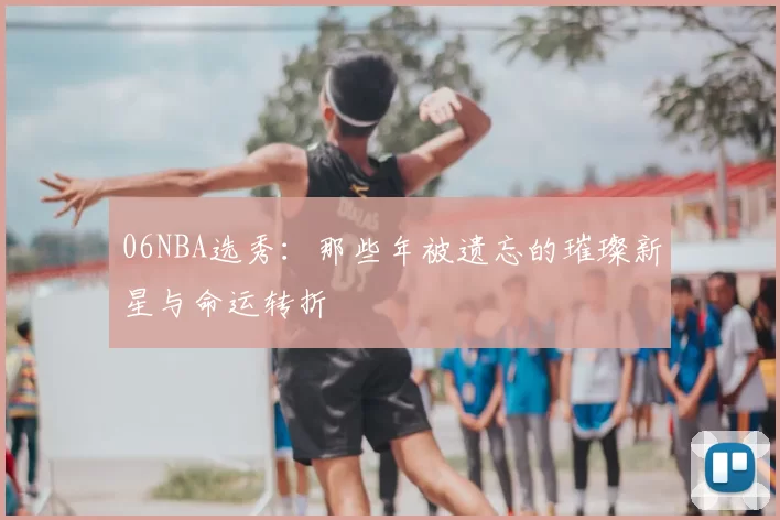 06NBA选秀：那些年被遗忘的璀璨新星与命运转折