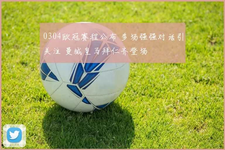 0304欧冠赛程公布 多场强强对话引关注 曼城皇马拜仁齐登场