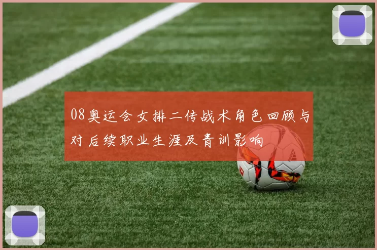 08奥运会女排二传战术角色回顾与对后续职业生涯及青训影响