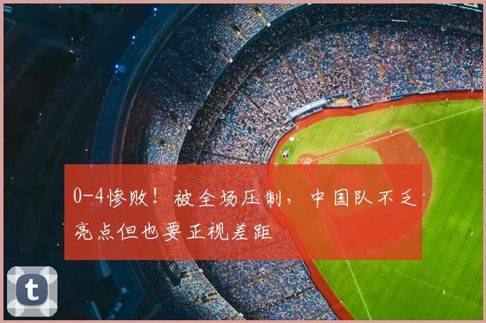 0-4惨败!被全场压制,中国队不乏亮点但也要正视差距