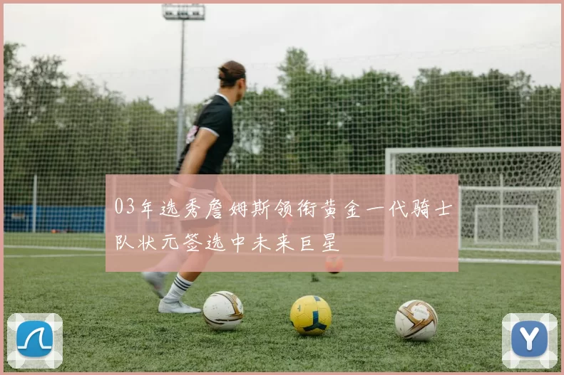 03年选秀詹姆斯领衔黄金一代骑士队状元签选中未来巨星