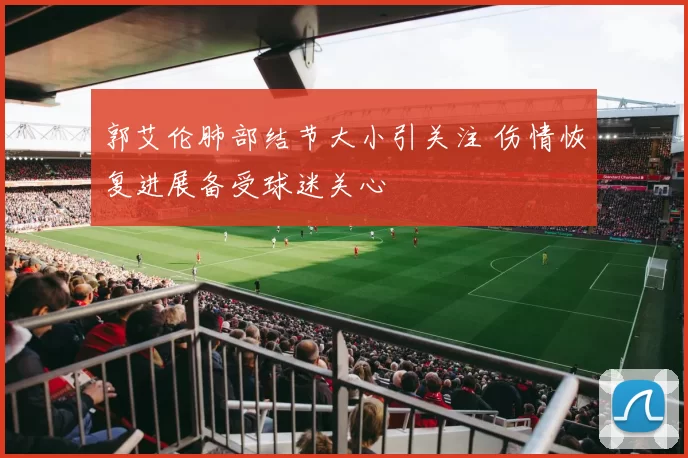 郭艾伦肺部结节大小引关注 伤情恢复进展备受球迷关心