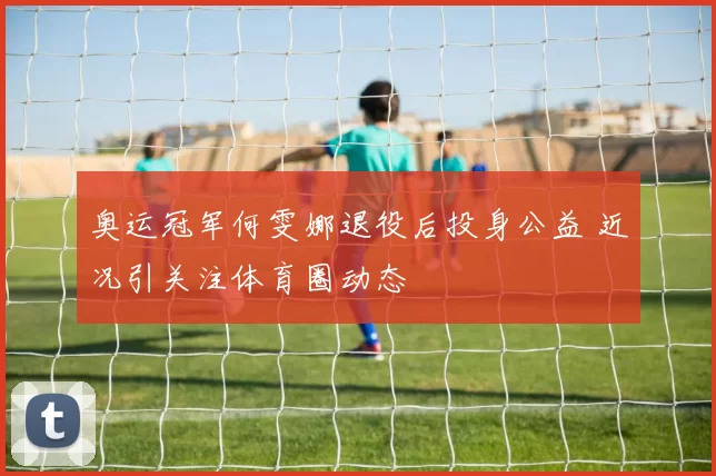 奥运冠军何雯娜退役后投身公益 近况引关注体育圈动态