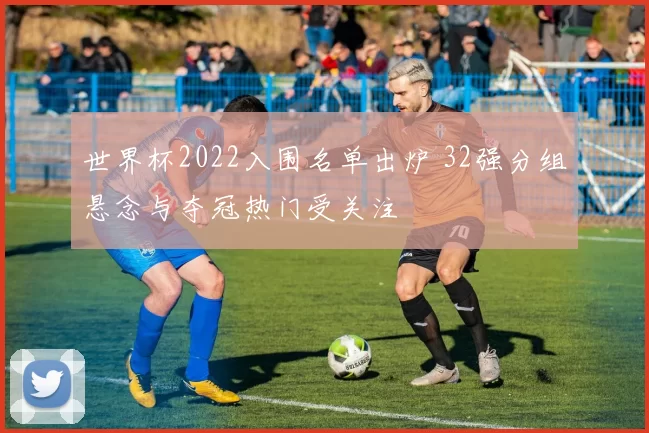 世界杯2022入围名单出炉 32强分组悬念与夺冠热门受关注