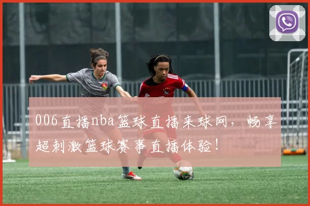 006直播nba篮球直播来球网，畅享超刺激篮球赛事直播体验！