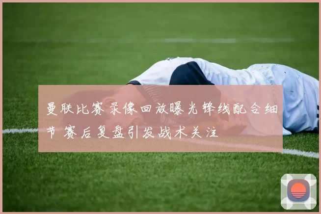 曼联比赛录像回放曝光锋线配合细节 赛后复盘引发战术关注