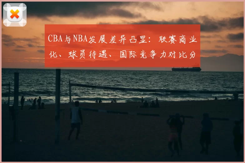 CBA与NBA发展差异凸显：联赛商业化、球员待遇、国际竞争力对比分析