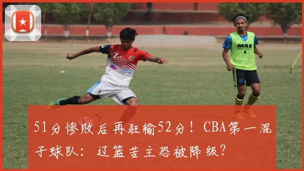 51分惨败后再狂输52分！CBA第一混子球队：辽篮苦主恐被降级？