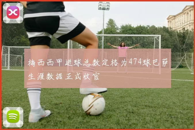 梅西西甲进球总数定格为474球巴萨生涯数据正式收官