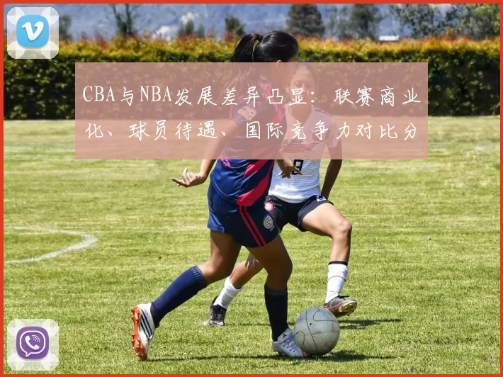 CBA与NBA发展差异凸显：联赛商业化、球员待遇、国际竞争力对比分析