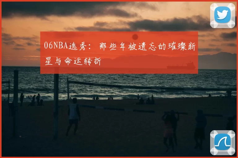 06NBA选秀：那些年被遗忘的璀璨新星与命运转折