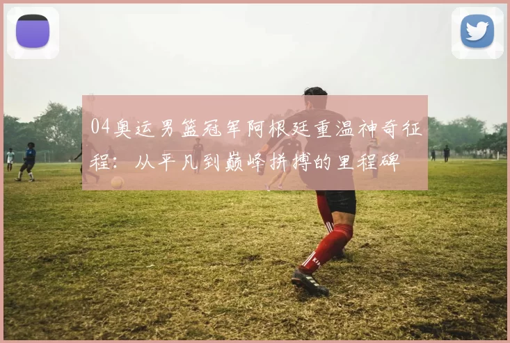 04奥运男篮冠军阿根廷重温神奇征程：从平凡到巅峰拼搏的里程碑