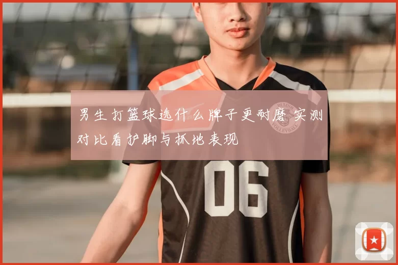 男生打篮球选什么牌子更耐磨 实测对比看护脚与抓地表现
