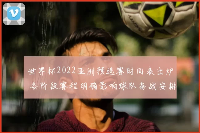 世界杯2022亚洲预选赛时间表出炉 各阶段赛程明确影响球队备战安排