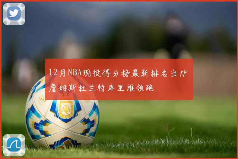 12月NBA现役得分榜最新排名出炉 詹姆斯杜兰特库里谁领跑