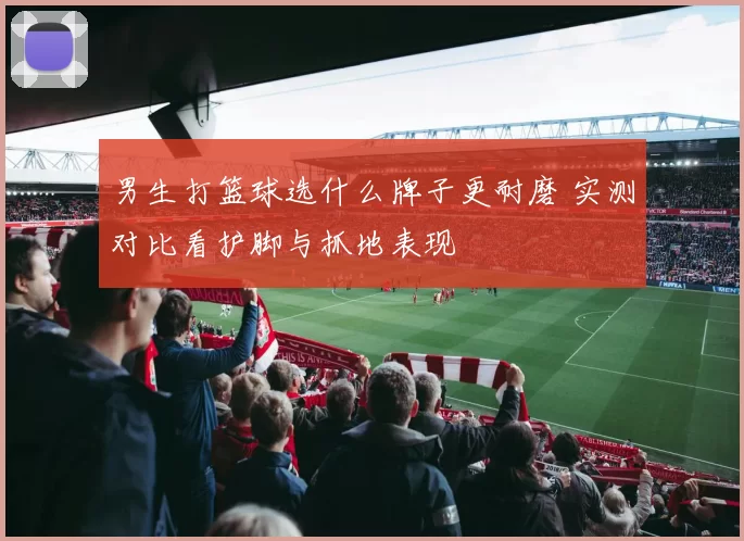 男生打篮球选什么牌子更耐磨 实测对比看护脚与抓地表现