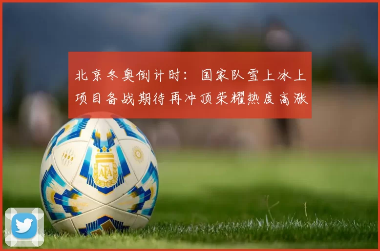 北京冬奥倒计时：国家队雪上冰上项目备战期待再冲顶荣耀热度高涨