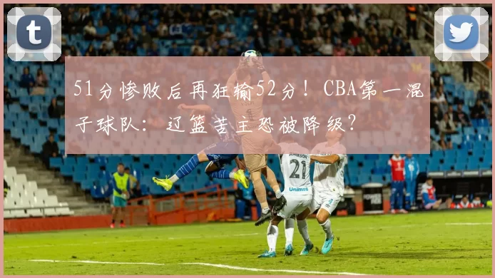 51分惨败后再狂输52分！CBA第一混子球队：辽篮苦主恐被降级？