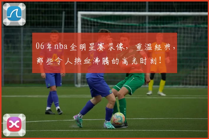 06年nba全明星赛录像，重温经典，那些令人热血沸腾的高光时刻！