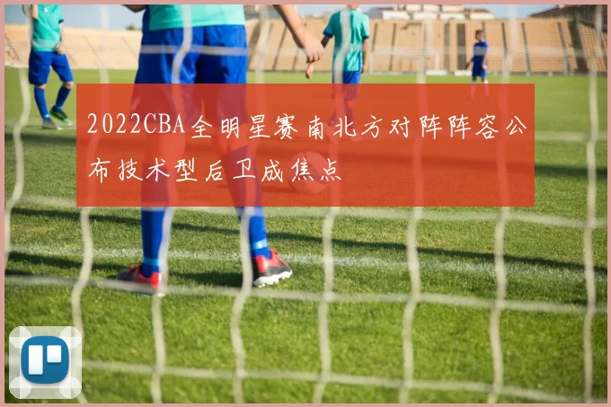 2022CBA全明星赛南北方对阵阵容公布技术型后卫成焦点