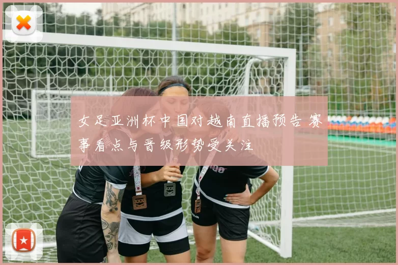 女足亚洲杯中国对越南直播预告 赛事看点与晋级形势受关注