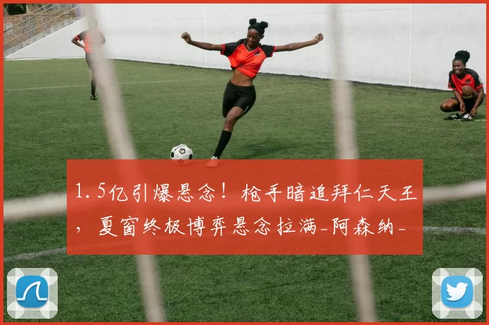 1.5亿引爆悬念！枪手暗追拜仁天王，夏窗终极博弈悬念拉满_阿森纳_交易_西亚