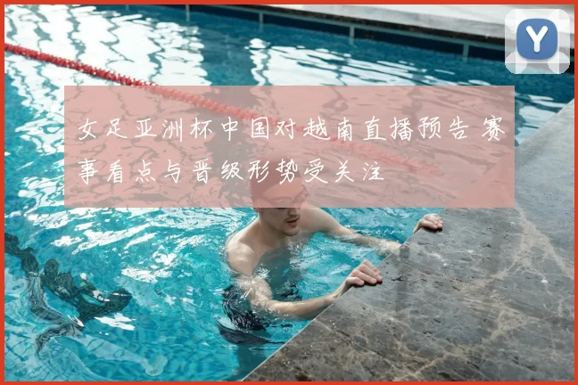 女足亚洲杯中国对越南直播预告 赛事看点与晋级形势受关注