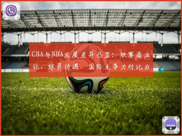 CBA与NBA发展差异凸显：联赛商业化、球员待遇、国际竞争力对比分析