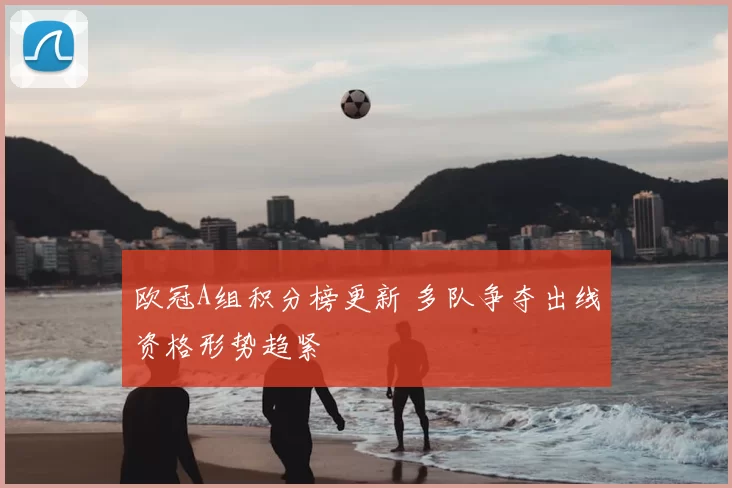 欧冠A组积分榜更新 多队争夺出线资格形势趋紧