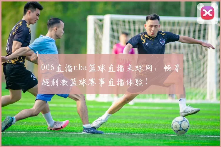 006直播nba篮球直播来球网，畅享超刺激篮球赛事直播体验！
