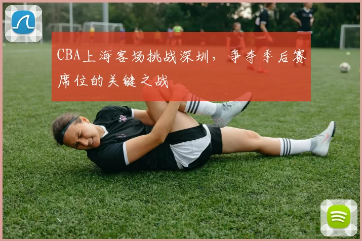 CBA上海客场挑战深圳，争夺季后赛席位的关键之战