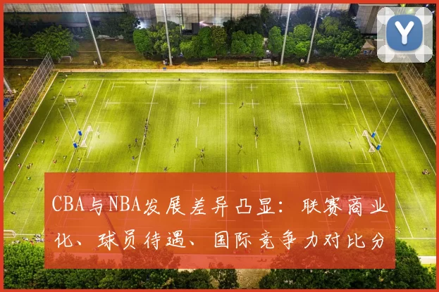 CBA与NBA发展差异凸显：联赛商业化、球员待遇、国际竞争力对比分析