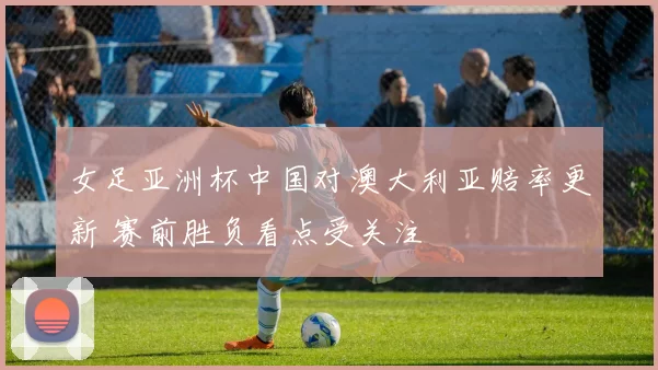 女足亚洲杯中国对澳大利亚赔率更新 赛前胜负看点受关注