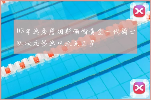 03年选秀詹姆斯领衔黄金一代骑士队状元签选中未来巨星