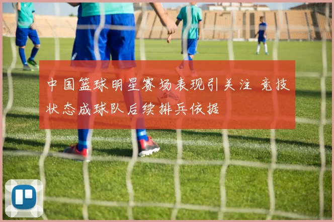 中国篮球明星赛场表现引关注 竞技状态成球队后续排兵依据