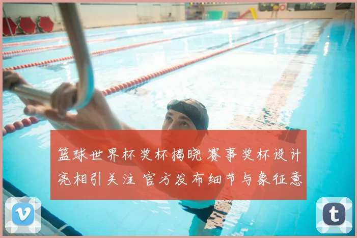 篮球世界杯奖杯揭晓 赛事奖杯设计亮相引关注 官方发布细节与象征意义