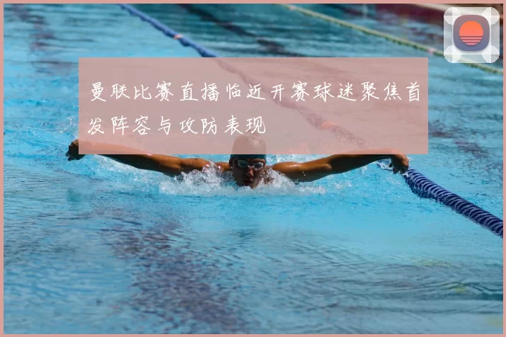 曼联比赛直播临近开赛球迷聚焦首发阵容与攻防表现