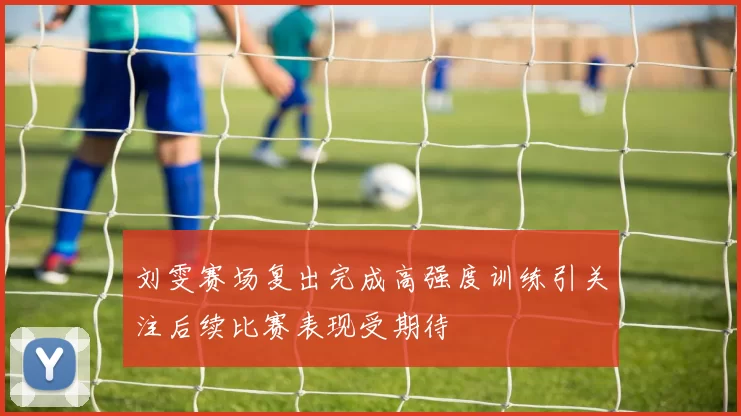 刘雯赛场复出完成高强度训练引关注后续比赛表现受期待