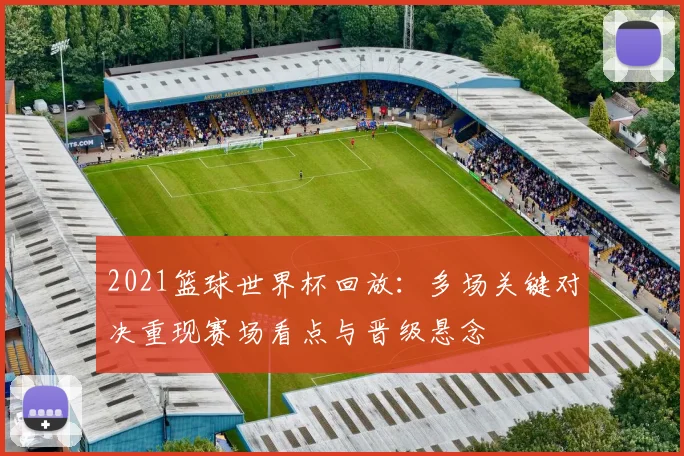2021篮球世界杯回放:多场关键对决重现赛场看点与晋级悬念