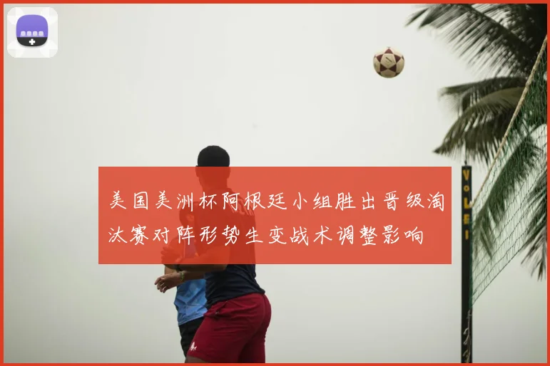 美国美洲杯阿根廷小组胜出晋级淘汰赛对阵形势生变战术调整影响