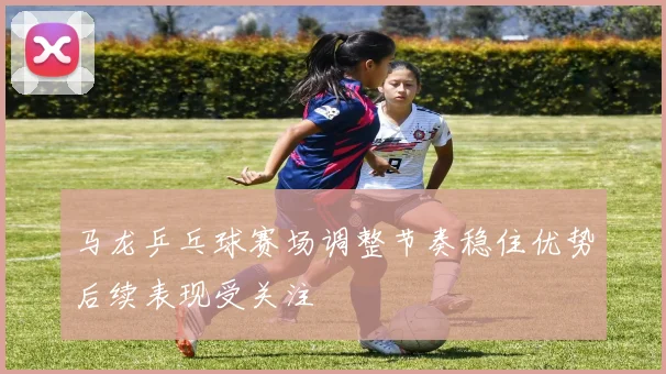 马龙乒乓球赛场调整节奏稳住优势后续表现受关注