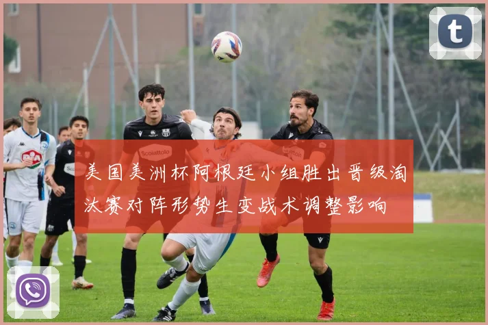 美国美洲杯阿根廷小组胜出晋级淘汰赛对阵形势生变战术调整影响