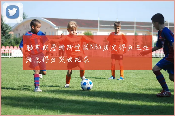勒布朗詹姆斯登顶NBA历史得分王生涯总得分突破纪录